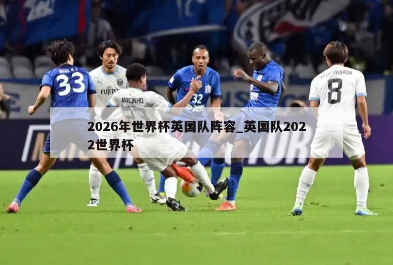 2026年世界杯英国队阵容_英国队2022世界杯