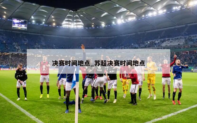 决赛时间地点_苏超决赛时间地点
