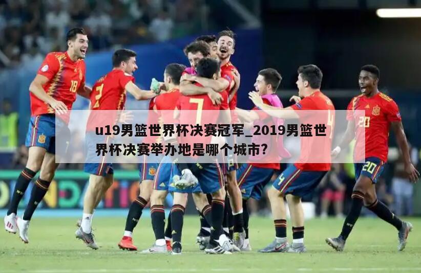 u19男篮世界杯决赛冠军_2019男篮世界杯决赛举办地是哪个城市?