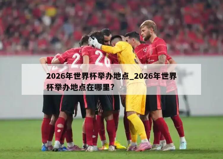 2026年世界杯举办地点_2026年世界杯举办地点在哪里?