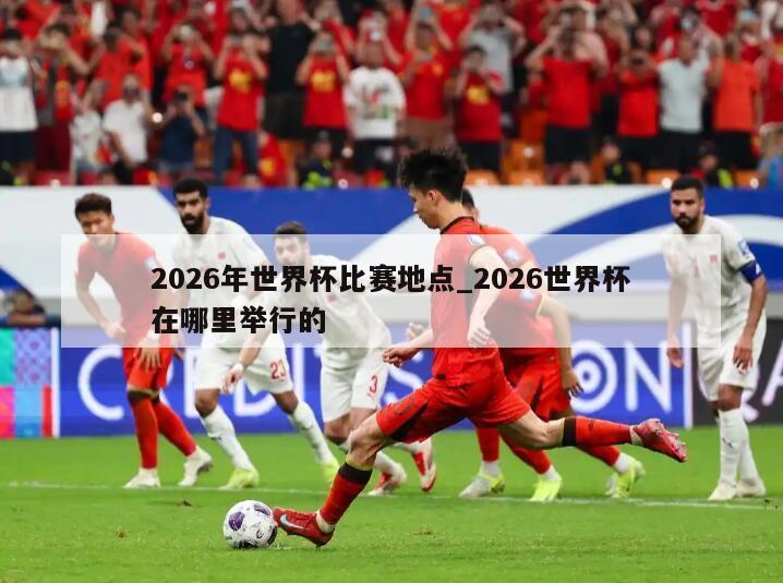 2026年世界杯比赛地点_2026世界杯在哪里举行的