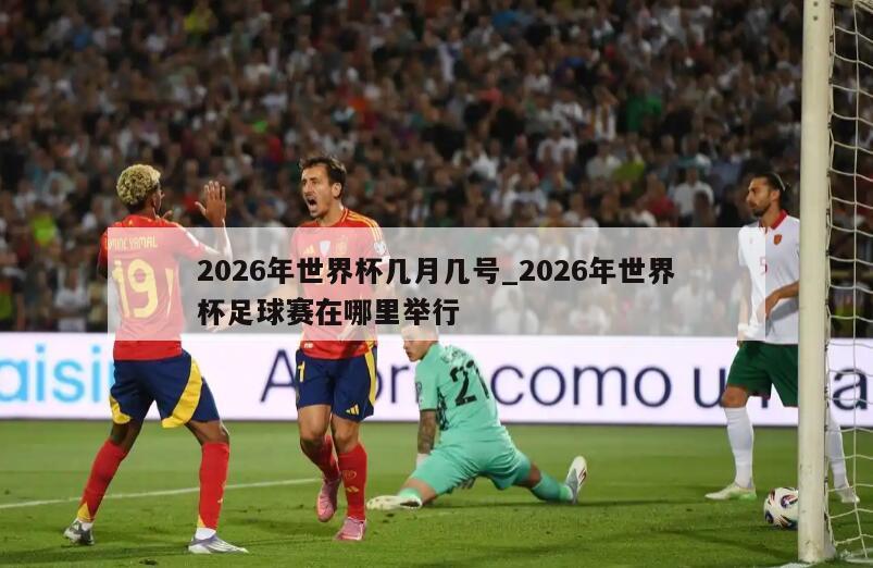 2026年世界杯几月几号_2026年世界杯足球赛在哪里举行