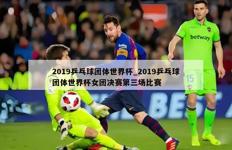 2019乒乓球团体世界杯_2019乒乓球团体世界杯女团决赛第三场比赛
