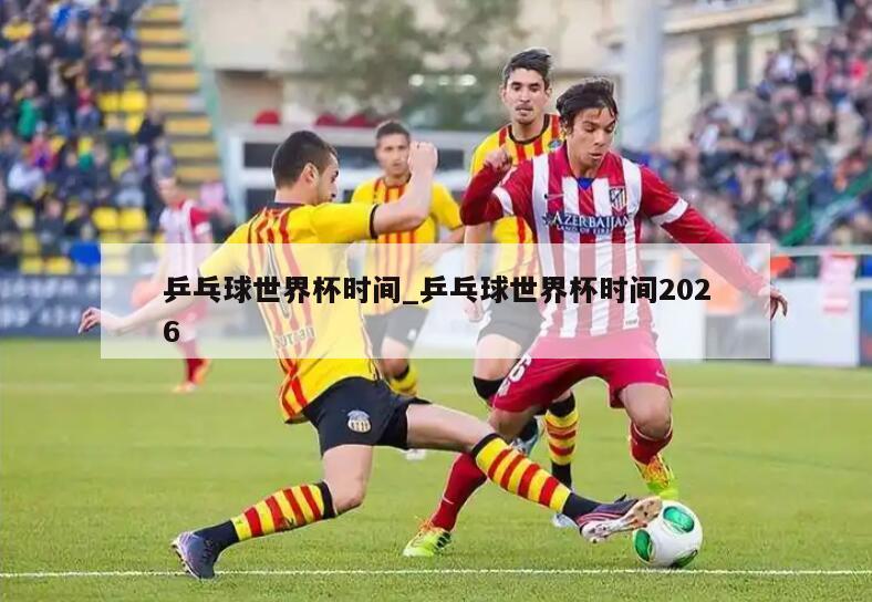 乒乓球世界杯时间_乒乓球世界杯时间2026