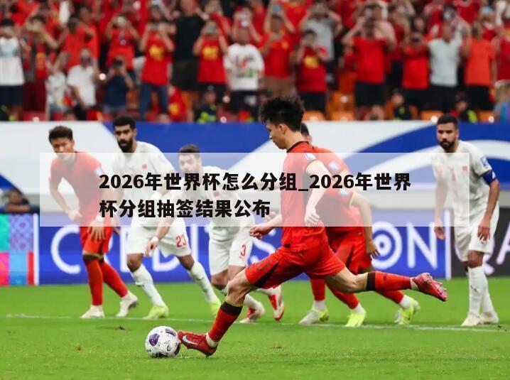 2026年世界杯怎么分组_2026年世界杯分组抽签结果公布