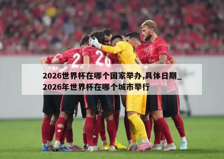 2026世界杯在哪个国家举办,具体日期_2026年世界杯在哪个城市举行
