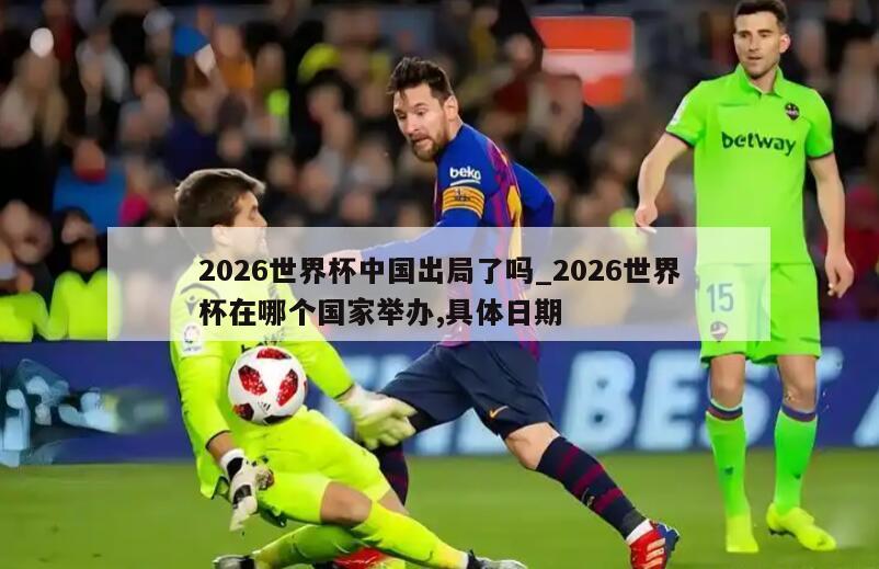 2026世界杯中国出局了吗_2026世界杯在哪个国家举办,具体日期