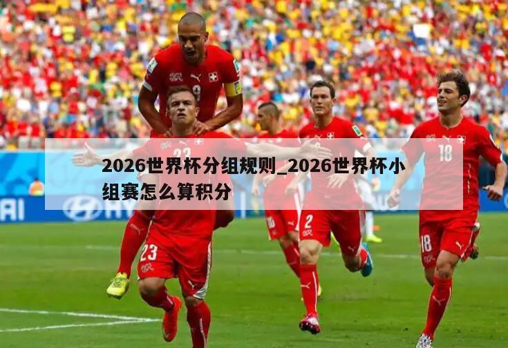 2026世界杯分组规则_2026世界杯小组赛怎么算积分